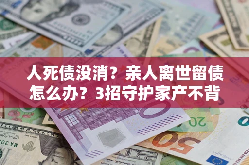 武汉人死债没消？亲人离世留债怎么办？3招守护家产不背锅